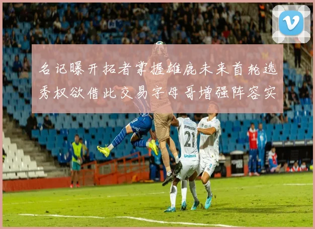 名记曝开拓者掌握雄鹿未来首轮选秀权欲借此交易字母哥增强阵容实力