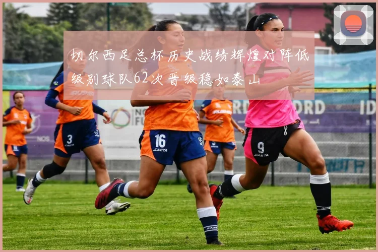 切尔西足总杯历史战绩辉煌对阵低级别球队62次晋级稳如泰山