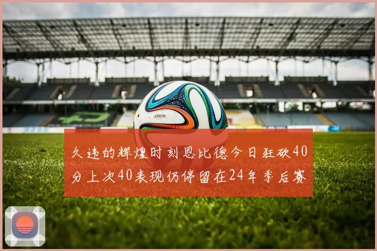 久违的辉煌时刻恩比德今日狂砍40分上次40表现仍停留在24年季后赛