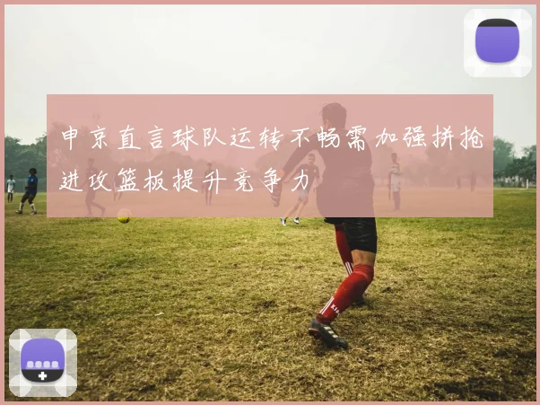 申京直言球队运转不畅需加强拼抢进攻篮板提升竞争力