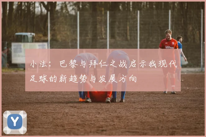 小法：巴黎与拜仁之战启示我现代足球的新趋势与发展方向