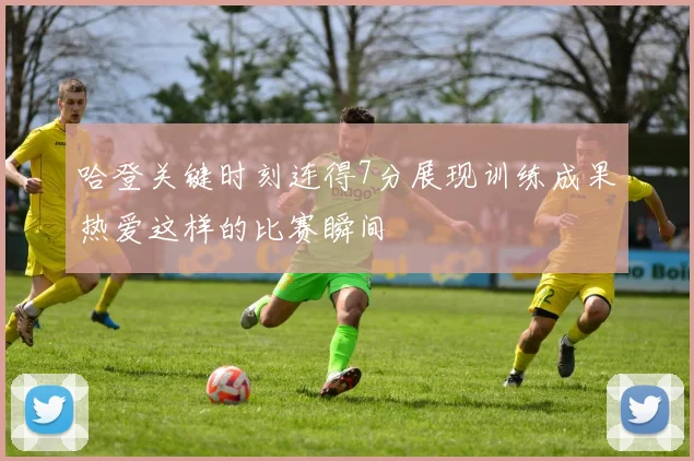 哈登关键时刻连得7分展现训练成果热爱这样的比赛瞬间