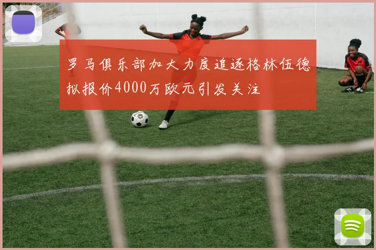 罗马俱乐部加大力度追逐格林伍德拟报价4000万欧元引发关注