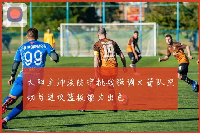 太阳主帅谈防守挑战强调火箭队空切与进攻篮板能力出色