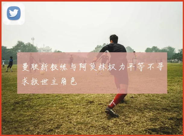 曼联新教练与阿莫林权力平等不寻求救世主角色