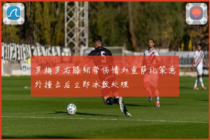 罗梅罗右膝韧带伤情加重萨比策意外撞击后立即冰敷处理