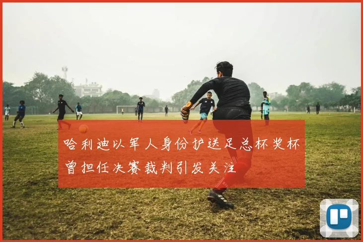 哈利迪以军人身份护送足总杯奖杯曾担任决赛裁判引发关注