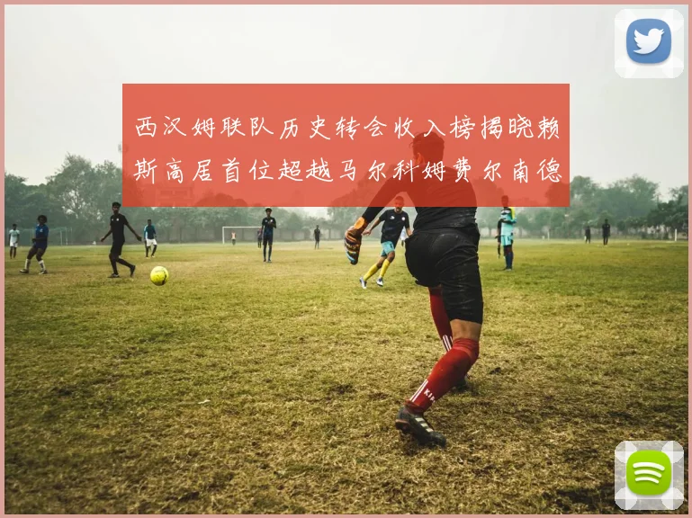 西汉姆联队历史转会收入榜揭晓赖斯高居首位超越马尔科姆费尔南德斯