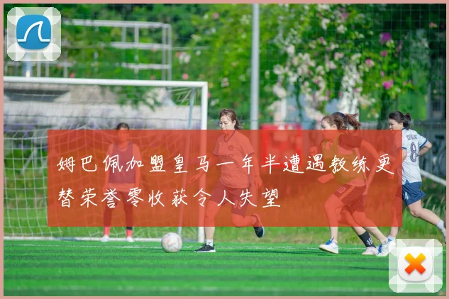 姆巴佩加盟皇马一年半遭遇教练更替荣誉零收获令人失望