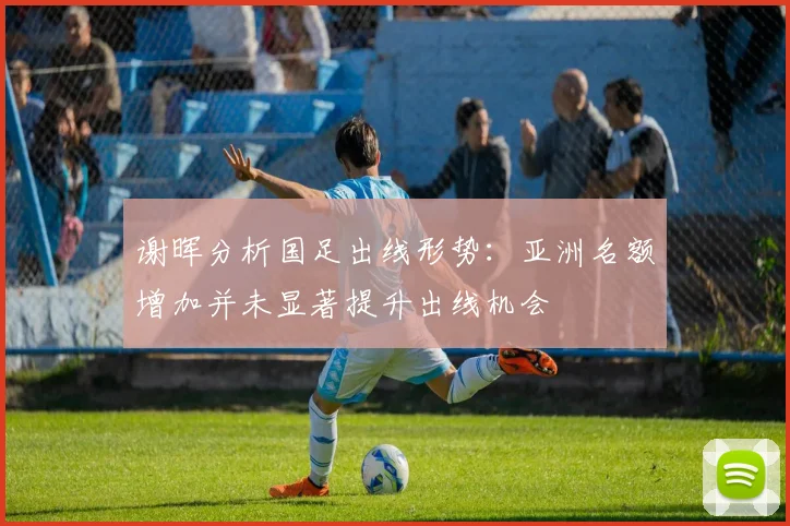 谢晖分析国足出线形势：亚洲名额增加并未显著提升出线机会