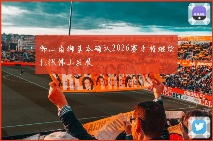佛山南狮基本确认2026赛季将继续扎根佛山发展