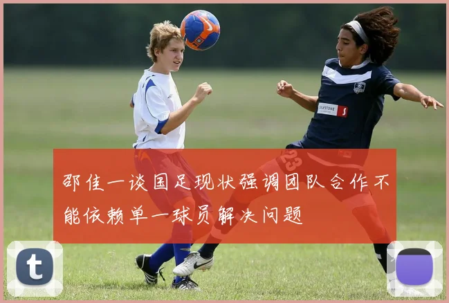 邵佳一谈国足现状强调团队合作不能依赖单一球员解决问题
