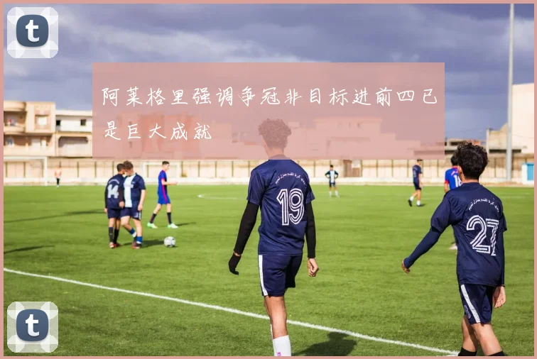 阿莱格里强调争冠非目标进前四已是巨大成就