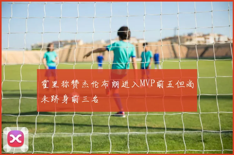 霍里称赞杰伦布朗进入MVP前五但尚未跻身前三名