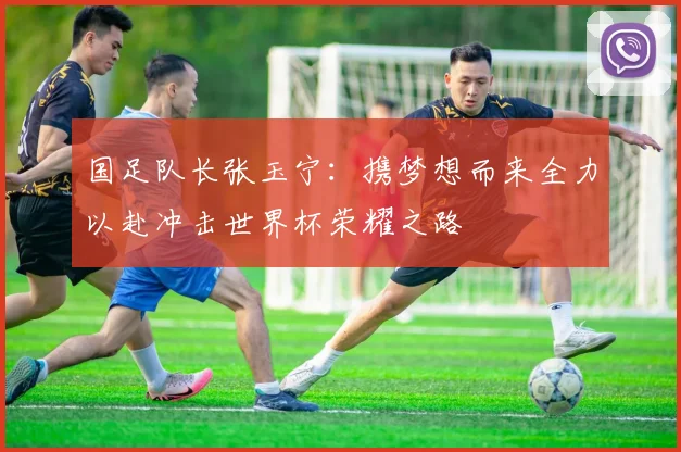 国足队长张玉宁：携梦想而来全力以赴冲击世界杯荣耀之路