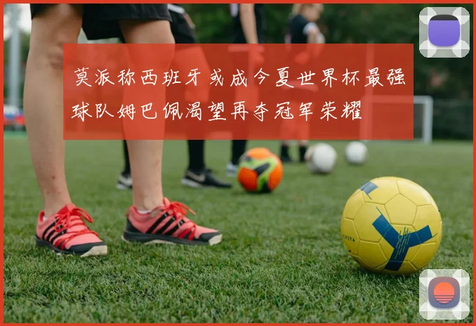 莫派称西班牙或成今夏世界杯最强球队姆巴佩渴望再夺冠军荣耀